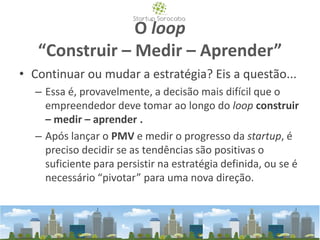 O loop
“Construir – Medir – Aprender”
• Continuar ou mudar a estratégia? Eis a questão...
– Essa é, provavelmente, a decisão mais difícil que o
empreendedor deve tomar ao longo do loop construir
– medir – aprender .
– Após lançar o PMV e medir o progresso da startup, é
preciso decidir se as tendências são positivas o
suficiente para persistir na estratégia definida, ou se é
necessário “pivotar” para uma nova direção.
 