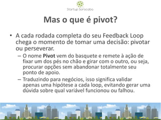 Mas o que é pivot?
• A cada rodada completa do seu Feedback Loop
chega o momento de tomar uma decisão: pivotar
ou perseverar.
– O nome Pivot vem do basquete e remete à ação de
fixar um dos pés no chão e girar com o outro, ou seja,
procurar opções sem abandonar totalmente seu
ponto de apoio.
– Traduzindo para negócios, isso significa validar
apenas uma hipótese a cada loop, evitando gerar uma
dúvida sobre qual variável funcionou ou falhou.
 