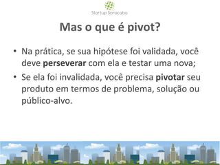 Mas o que é pivot?
• Na prática, se sua hipótese foi validada, você
deve perseverar com ela e testar uma nova;
• Se ela foi invalidada, você precisa pivotar seu
produto em termos de problema, solução ou
público-alvo.
 