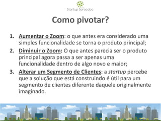 Como pivotar?
1. Aumentar o Zoom: o que antes era considerado uma
simples funcionalidade se torna o produto principal;
2. Diminuir o Zoom: O que antes parecia ser o produto
principal agora passa a ser apenas uma
funcionalidade dentro de algo novo e maior;
3. Alterar um Segmento de Clientes: a startup percebe
que a solução que está construindo é útil para um
segmento de clientes diferente daquele originalmente
imaginado.
 