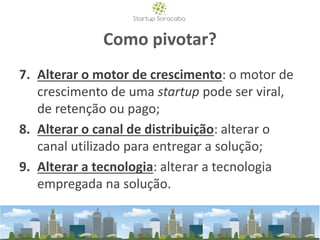 Como pivotar?
7. Alterar o motor de crescimento: o motor de
crescimento de uma startup pode ser viral,
de retenção ou pago;
8. Alterar o canal de distribuição: alterar o
canal utilizado para entregar a solução;
9. Alterar a tecnologia: alterar a tecnologia
empregada na solução.
 