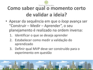 Como saber qual o momento certo
de validar a ideia?
• Apesar da sequência em que o loop avança ser
“Construir – Medir – Aprender”, o seu
planejamento é realizado na ordem inversa:
1. Identificar o que se deseja aprender
2. Estabelecer como medir a validação do
aprendizado
3. Definir qual MVP deve ser construído para o
experimento em questão
 