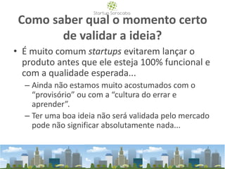 Como saber qual o momento certo
de validar a ideia?
• É muito comum startups evitarem lançar o
produto antes que ele esteja 100% funcional e
com a qualidade esperada...
– Ainda não estamos muito acostumados com o
“provisório” ou com a “cultura do errar e
aprender”.
– Ter uma boa ideia não será validada pelo mercado
pode não significar absolutamente nada...
 