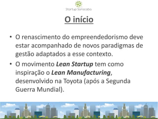 O início
• O renascimento do empreendedorismo deve
estar acompanhado de novos paradigmas de
gestão adaptados a esse contexto.
• O movimento Lean Startup tem como
inspiração o Lean Manufacturing,
desenvolvido na Toyota (após a Segunda
Guerra Mundial).
 
