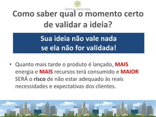 Como saber qual o momento certo
de validar a ideia?
• Quanto mais tarde o produto é lançado, MAIS
energia e MAIS recursos terá consumido e MAIOR
SERÁ o risco de não estar adequado às reais
necessidades e expectativas dos clientes.
Sua ideia não vale nada
se ela não for validada!
 