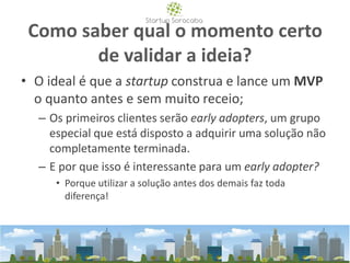 Como saber qual o momento certo
de validar a ideia?
• O ideal é que a startup construa e lance um MVP
o quanto antes e sem muito receio;
– Os primeiros clientes serão early adopters, um grupo
especial que está disposto a adquirir uma solução não
completamente terminada.
– E por que isso é interessante para um early adopter?
• Porque utilizar a solução antes dos demais faz toda
diferença!
 