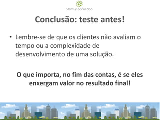 Conclusão: teste antes!
• Lembre-se de que os clientes não avaliam o
tempo ou a complexidade de
desenvolvimento de uma solução.
O que importa, no fim das contas, é se eles
enxergam valor no resultado final!
 