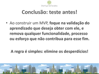 Conclusão: teste antes!
• Ao construir um MVP, foque na validação do
aprendizado que deseja obter com ele, e
remova qualquer funcionalidade, processo
ou esforço que não contribua para esse fim.
A regra é simples: elimine os desperdícios!
 