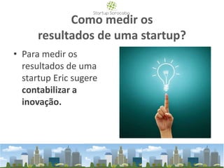Como medir os
resultados de uma startup?
• Para medir os
resultados de uma
startup Eric sugere
contabilizar a
inovação.
 