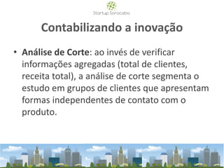 Contabilizando a inovação
• Análise de Corte: ao invés de verificar
informações agregadas (total de clientes,
receita total), a análise de corte segmenta o
estudo em grupos de clientes que apresentam
formas independentes de contato com o
produto.
 