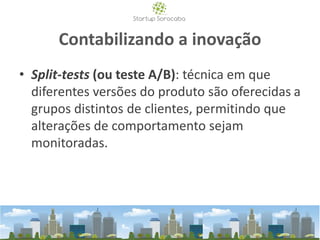 Contabilizando a inovação
• Split-tests (ou teste A/B): técnica em que
diferentes versões do produto são oferecidas a
grupos distintos de clientes, permitindo que
alterações de comportamento sejam
monitoradas.
 
