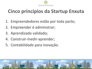 Cinco princípios da Startup Enxuta
1. Empreendedores estão por toda parte;
2. Empreender é administrar;
3. Aprendizado validado;
4. Construir-medir-aprender;
5. Contabilidade para inovação.
 