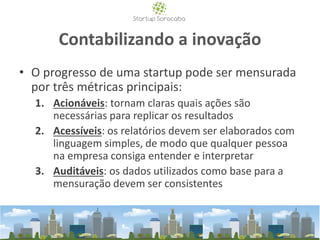 Contabilizando a inovação
• O progresso de uma startup pode ser mensurada
por três métricas principais:
1. Acionáveis: tornam claras quais ações são
necessárias para replicar os resultados
2. Acessíveis: os relatórios devem ser elaborados com
linguagem simples, de modo que qualquer pessoa
na empresa consiga entender e interpretar
3. Auditáveis: os dados utilizados como base para a
mensuração devem ser consistentes
 