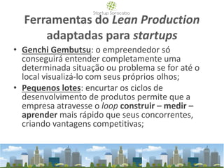 Ferramentas do Lean Production
adaptadas para startups
• Genchi Gembutsu: o empreendedor só
conseguirá entender completamente uma
determinada situação ou problema se for até o
local visualizá-lo com seus próprios olhos;
• Pequenos lotes: encurtar os ciclos de
desenvolvimento de produtos permite que a
empresa atravesse o loop construir – medir –
aprender mais rápido que seus concorrentes,
criando vantagens competitivas;
 
