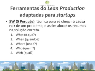 Ferramentas do Lean Production
adaptadas para startups
• 5W (5 Porquês): técnica para se chegar à causa
raiz de um problema, e assim alocar os recursos
na solução correta.
1. What (o que?)
2. When (quando?)
3. Where (onde?)
4. Who (quem?)
5. Wich (qual?)
 