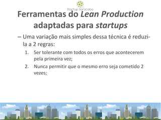 Ferramentas do Lean Production
adaptadas para startups
– Uma variação mais simples dessa técnica é reduzi-
la a 2 regras:
1. Ser tolerante com todos os erros que acontecerem
pela primeira vez;
2. Nunca permitir que o mesmo erro seja cometido 2
vezes;
 