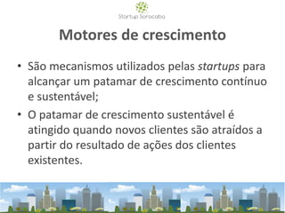 Motores de crescimento
• São mecanismos utilizados pelas startups para
alcançar um patamar de crescimento contínuo
e sustentável;
• O patamar de crescimento sustentável é
atingido quando novos clientes são atraídos a
partir do resultado de ações dos clientes
existentes.
 
