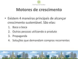 Motores de crescimento
• Existem 4 maneiras principais de alcançar
crescimento sustentável. São elas:
1. Boca a boca
2. Outras pessoas utilizando o produto
3. Propaganda
4. Soluções que demandam compras recorrentes
 