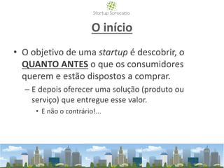 O início
• O objetivo de uma startup é descobrir, o
QUANTO ANTES o que os consumidores
querem e estão dispostos a comprar.
– E depois oferecer uma solução (produto ou
serviço) que entregue esse valor.
• E não o contrário!...
 