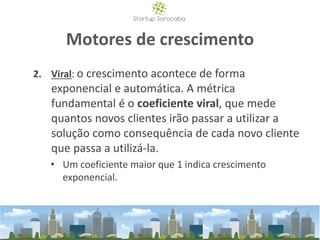 Motores de crescimento
2. Viral: o crescimento acontece de forma
exponencial e automática. A métrica
fundamental é o coeficiente viral, que mede
quantos novos clientes irão passar a utilizar a
solução como consequência de cada novo cliente
que passa a utilizá-la.
• Um coeficiente maior que 1 indica crescimento
exponencial.
 