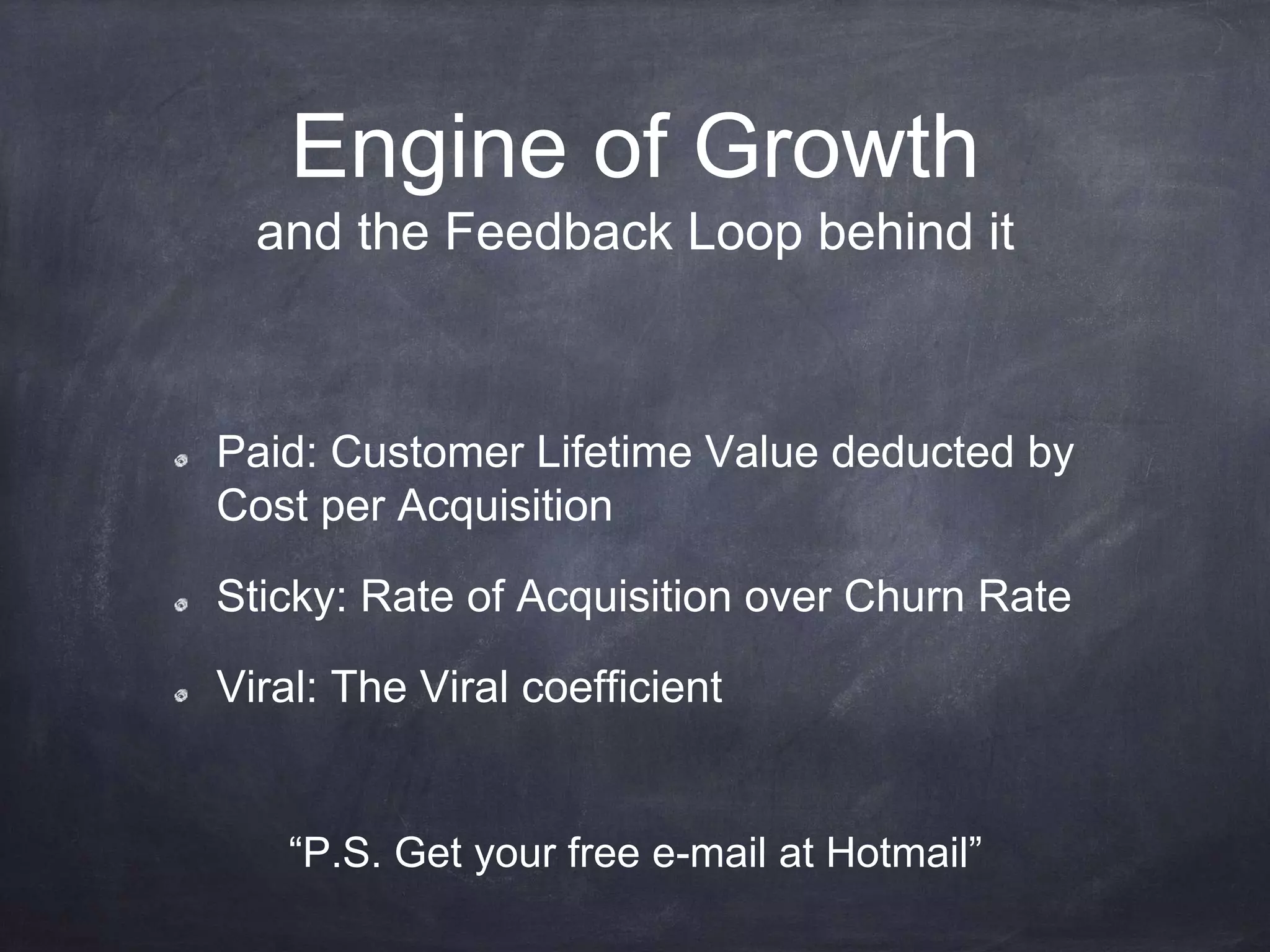 Engine of Growth
Paid: Customer Lifetime Value deducted by
Cost per Acquisition
Sticky: Rate of Acquisition over Churn Rate
Viral: The Viral coefficient
“P.S. Get your free e-mail at Hotmail”
and the Feedback Loop behind it
 