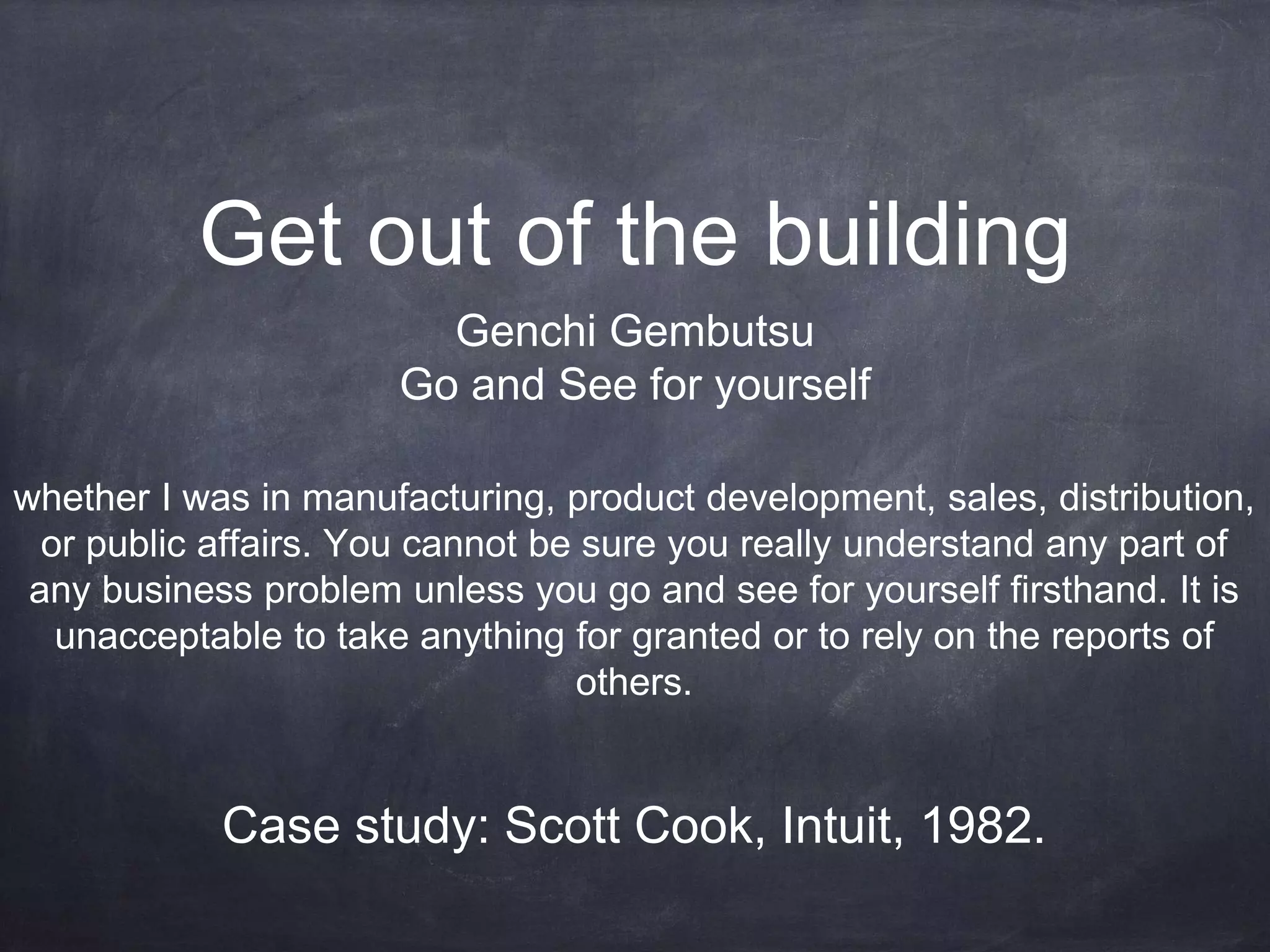 Get out of the building
Genchi Gembutsu
Go and See for yourself
whether I was in manufacturing, product development, sales, distribution,
or public affairs. You cannot be sure you really understand any part of
any business problem unless you go and see for yourself firsthand. It is
unacceptable to take anything for granted or to rely on the reports of
others.
Case study: Scott Cook, Intuit, 1982.
 