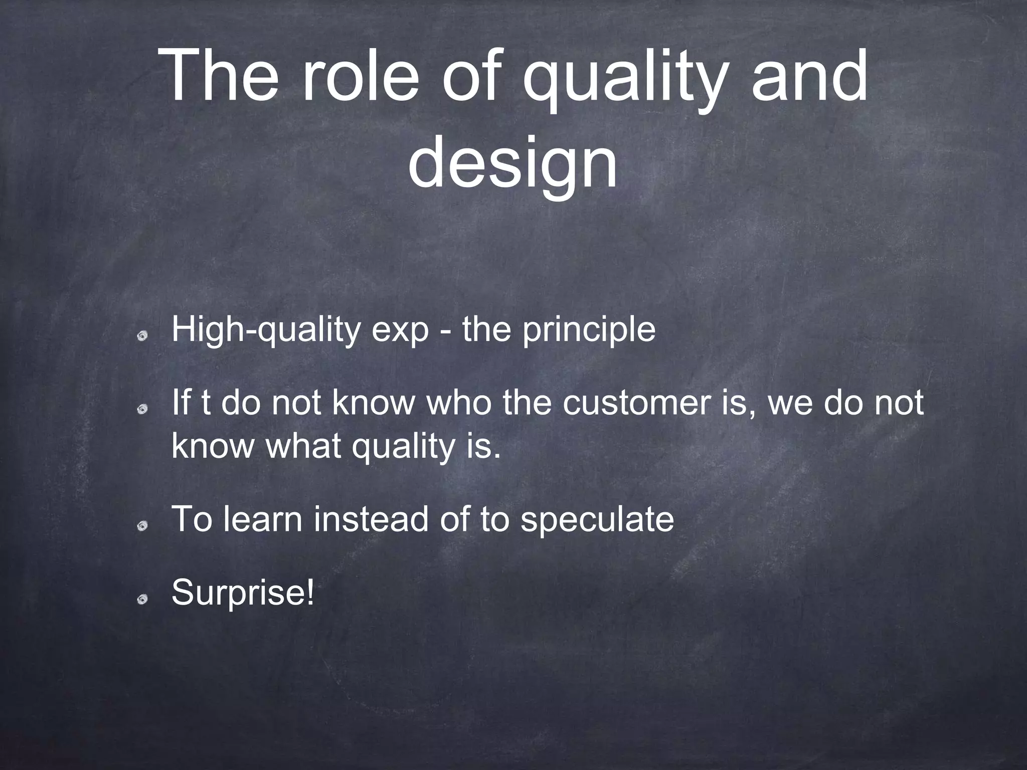 The role of quality and
design
High-quality exp - the principle
If t do not know who the customer is, we do not
know what quality is.
To learn instead of to speculate
Surprise!
 