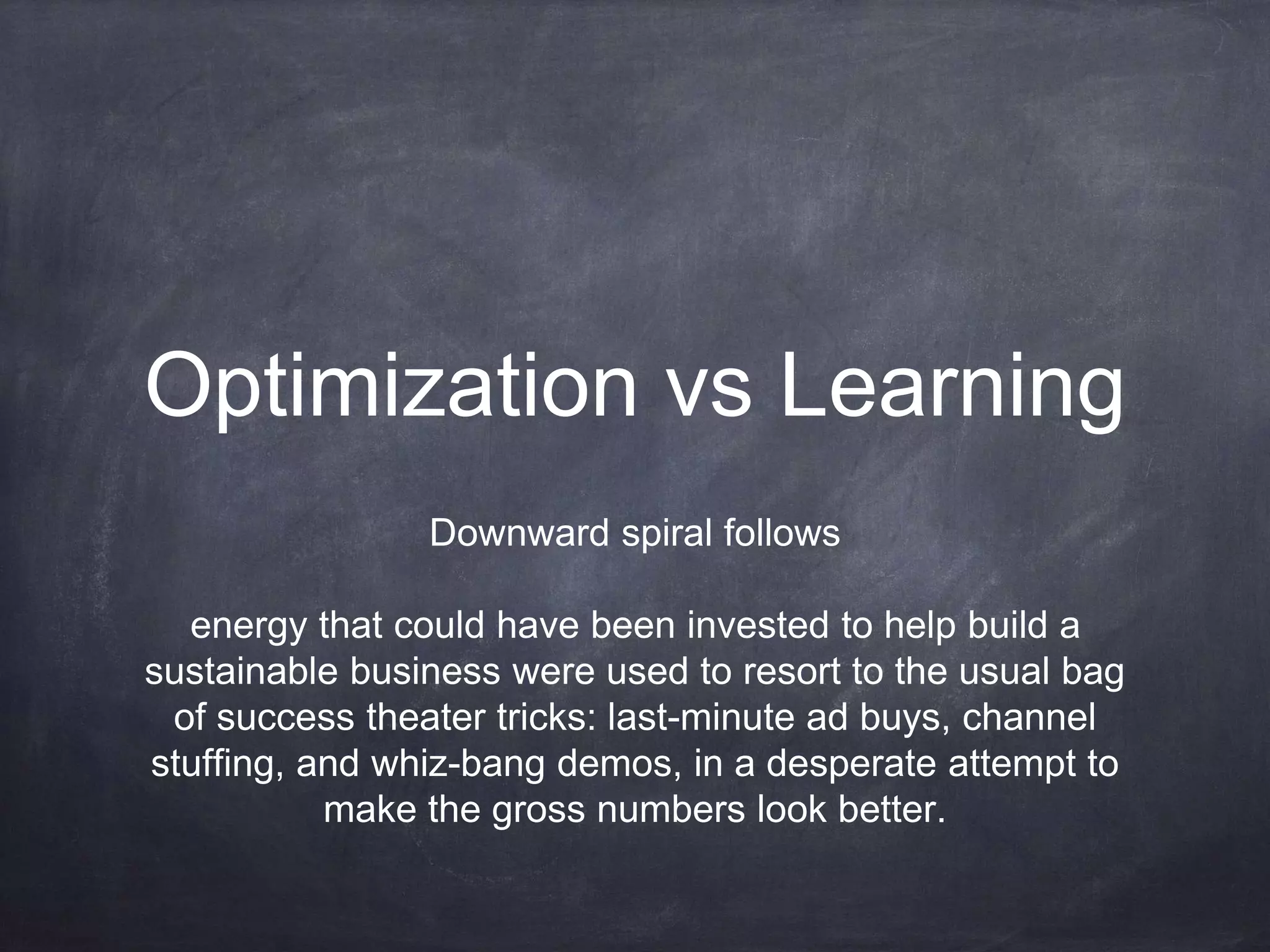 Optimization vs Learning
Downward spiral follows
energy that could have been invested to help build a
sustainable business were used to resort to the usual bag
of success theater tricks: last-minute ad buys, channel
stuffing, and whiz-bang demos, in a desperate attempt to
make the gross numbers look better.
 