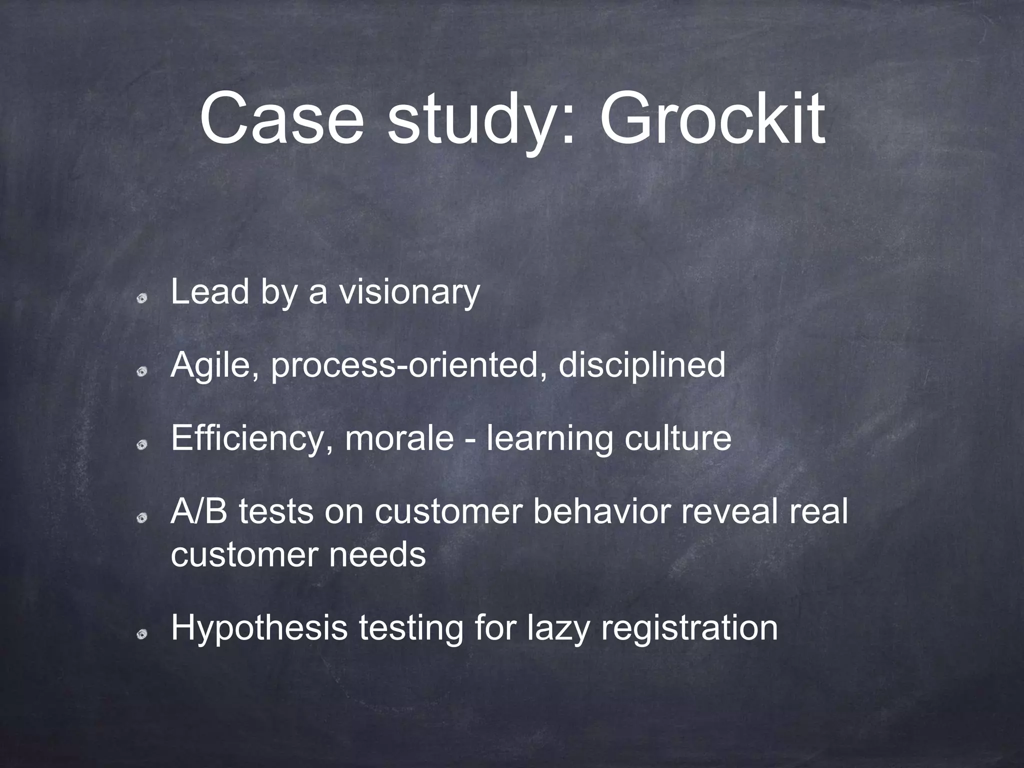 Case study: Grockit
Lead by a visionary
Agile, process-oriented, disciplined
Efficiency, morale - learning culture
A/B tests on customer behavior reveal real
customer needs
Hypothesis testing for lazy registration
 