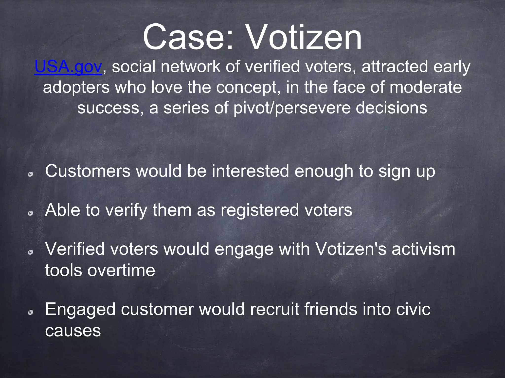 Case: Votizen
USA.gov, social network of verified voters, attracted early
adopters who love the concept, in the face of moderate
success, a series of pivot/persevere decisions
Customers would be interested enough to sign up
Able to verify them as registered voters
Verified voters would engage with Votizen's activism
tools overtime
Engaged customer would recruit friends into civic
causes
 