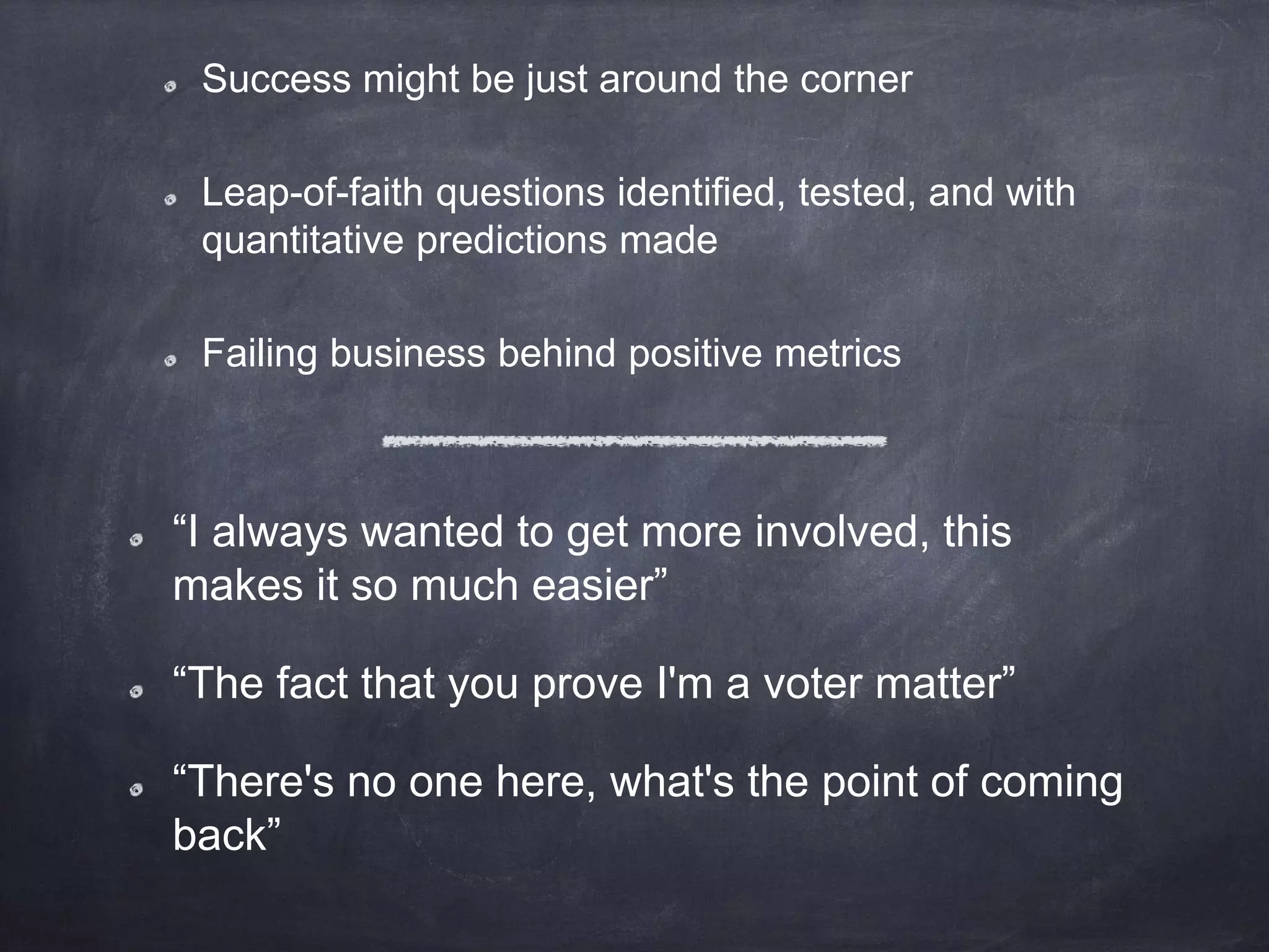 Success might be just around the corner
Leap-of-faith questions identified, tested, and with
quantitative predictions made
Failing business behind positive metrics
“I always wanted to get more involved, this
makes it so much easier”
“The fact that you prove I'm a voter matter”
“There's no one here, what's the point of coming
back”
 