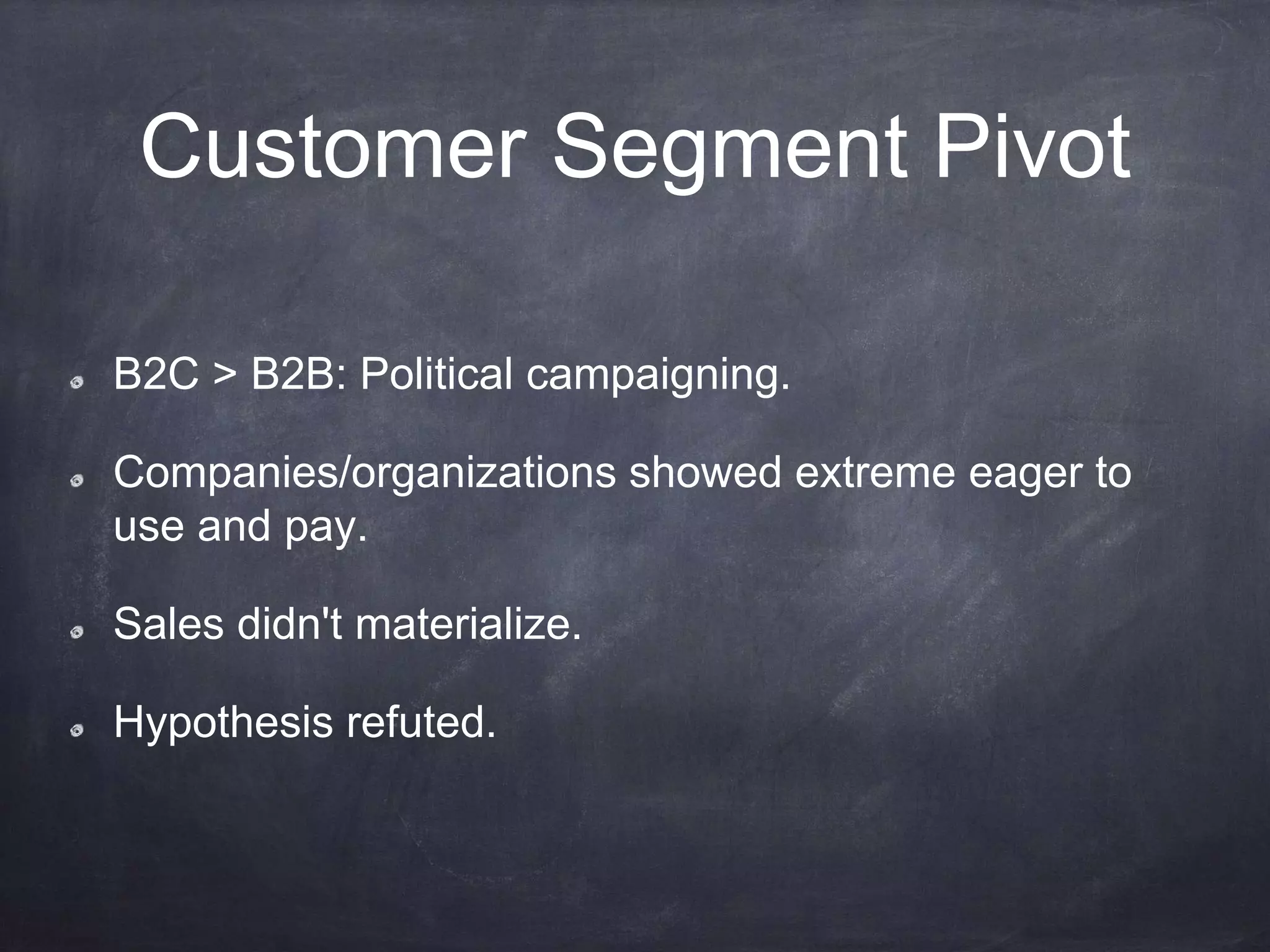 Customer Segment Pivot
B2C > B2B: Political campaigning.
Companies/organizations showed extreme eager to
use and pay.
Sales didn't materialize.
Hypothesis refuted.
 