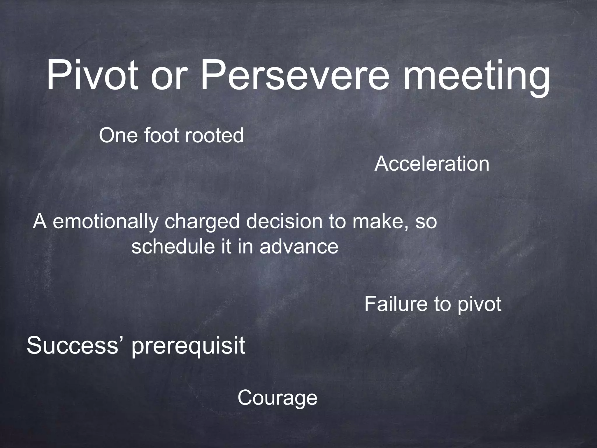 Pivot or Persevere meeting
Courage
A emotionally charged decision to make, so
schedule it in advance
Failure to pivot
One foot rooted
Acceleration
Success’ prerequisit
 