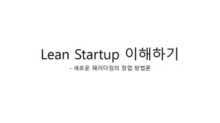 Lean Startup 이해하기 
- 새로운 패러다임의 창업 방법론 
 