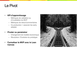Le Pivot
• KPI d’apprentissage
– Métriques de validation ou
d’invalidation du MVP
– Métriques de retour/commentaires
– Co production = associer les early
adopter
• Pivoter ou persévérer
– Changement de modèle économique
– Révolution / Evolution du prototype
• Formaliser le MVP avec le Lean
Canvas
 