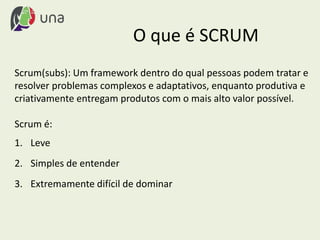 O que é SCRUM
Scrum(subs): Um framework dentro do qual pessoas podem tratar e
resolver problemas complexos e adaptativos, enquanto produtiva e
criativamente entregam produtos com o mais alto valor possível.
Scrum é:
1. Leve
2. Simples de entender
3. Extremamente difícil de dominar
 