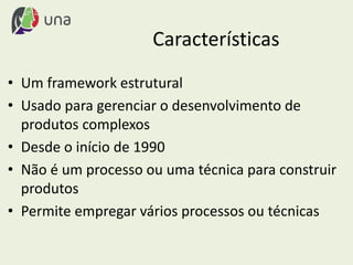 Características
• Um framework estrutural
• Usado para gerenciar o desenvolvimento de
produtos complexos
• Desde o início de 1990
• Não é um processo ou uma técnica para construir
produtos
• Permite empregar vários processos ou técnicas
 