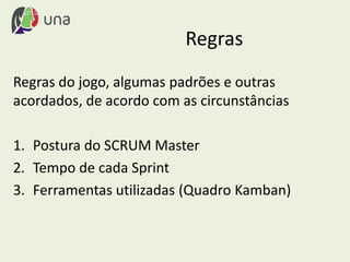 Regras
Regras do jogo, algumas padrões e outras
acordados, de acordo com as circunstâncias
1. Postura do SCRUM Master
2. Tempo de cada Sprint
3. Ferramentas utilizadas (Quadro Kamban)
 