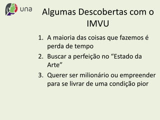Algumas Descobertas com o
IMVU
1. A maioria das coisas que fazemos é
perda de tempo
2. Buscar a perfeição no “Estado da
Arte”
3. Querer ser milionário ou empreender
para se livrar de uma condição pior
 