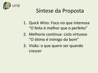 Síntese da Proposta
1. Quick Wins: Foco no que interessa
“O feito é melhor que o perfeito”
2. Melhoria contínua: ciclo virtuoso
“O ótimo é inimigo do bom”
3. Visão: o que quero ser quando
crescer
 