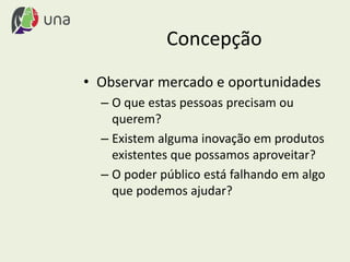 Concepção
• Observar mercado e oportunidades
– O que estas pessoas precisam ou
querem?
– Existem alguma inovação em produtos
existentes que possamos aproveitar?
– O poder público está falhando em algo
que podemos ajudar?
 