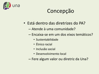 Concepção
• Está dentro das diretrizes do PA?
– Atende à uma comunidade?
– Encaixa-se em um dos eixos temáticos?
• Sustentabilidade
• Étnico racial
• Inclusão social
• Desenvolvimento local
– Fere algum valor ou diretriz da Una?
 