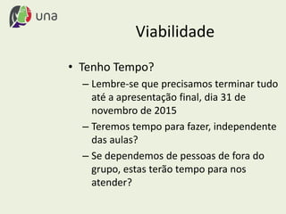 Viabilidade
• Tenho Tempo?
– Lembre-se que precisamos terminar tudo
até a apresentação final, dia 31 de
novembro de 2015
– Teremos tempo para fazer, independente
das aulas?
– Se dependemos de pessoas de fora do
grupo, estas terão tempo para nos
atender?
 