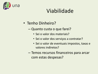 Viabilidade
• Tenho Dinheiro?
– Quanto custa o que farei?
• Sei o valor dos materiais?
• Sei o valor dos serviços a contratar?
• Sei o valor de eventuais impostos, taxas e
valores indiretos?
– Temos recursos financeiros para arcar
com estas despesas?
 