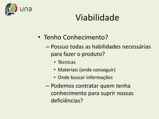 Viabilidade
• Tenho Conhecimento?
– Possuo todas as habilidades necessárias
para fazer o produto?
• Técnicas
• Materiais (onde conseguir)
• Onde buscar informações
– Podemos contratar quem tenha
conhecimento para suprir nossas
deficiências?
 