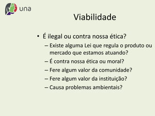 Viabilidade
• É ilegal ou contra nossa ética?
– Existe alguma Lei que regula o produto ou
mercado que estamos atuando?
– É contra nossa ética ou moral?
– Fere algum valor da comunidade?
– Fere algum valor da instituição?
– Causa problemas ambientais?
 