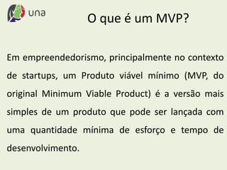 Em empreendedorismo, principalmente no contexto
de startups, um Produto viável mínimo (MVP, do
original Minimum Viable Product) é a versão mais
simples de um produto que pode ser lançada com
uma quantidade mínima de esforço e tempo de
desenvolvimento.
O que é um MVP?
 