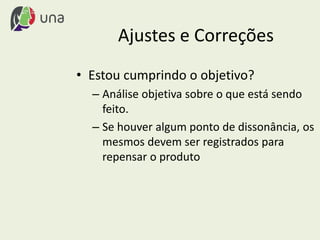 Ajustes e Correções
• Estou cumprindo o objetivo?
– Análise objetiva sobre o que está sendo
feito.
– Se houver algum ponto de dissonância, os
mesmos devem ser registrados para
repensar o produto
 