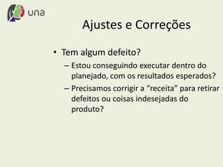 Ajustes e Correções
• Tem algum defeito?
– Estou conseguindo executar dentro do
planejado, com os resultados esperados?
– Precisamos corrigir a “receita” para retirar
defeitos ou coisas indesejadas do
produto?
 