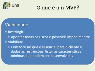 O que é um MVP?
Viabilidade
• Restringir
• Apontar todas os riscos e possíveis impedimentos
• Viabilizar
• Com foco no que é essencial para o cliente e
dadas as restrinções, listar as características
mínimas que podem ser desenvolvidas
 